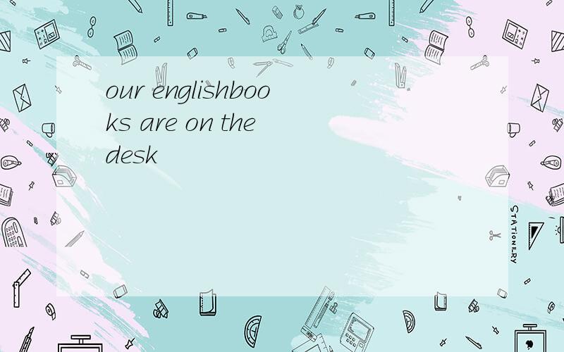our englishbooks are on the desk