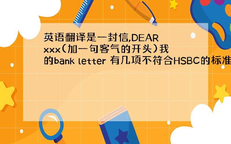 英语翻译是一封信,DEAR xxx(加一句客气的开头)我的bank letter 有几项不符合HSBC的标准HSBC给我