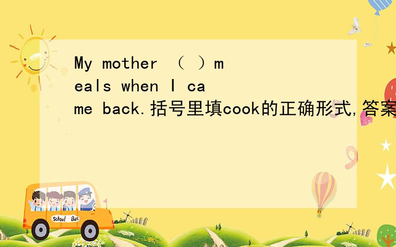 My mother （ ）meals when I came back.括号里填cook的正确形式,答案是was coo