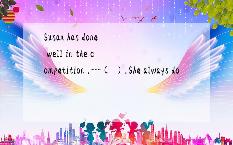 Susan has done well in the competition .---( ).She always do