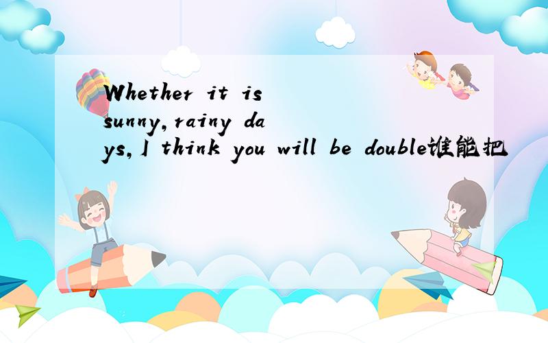 Whether it is sunny,rainy days,I think you will be double谁能把