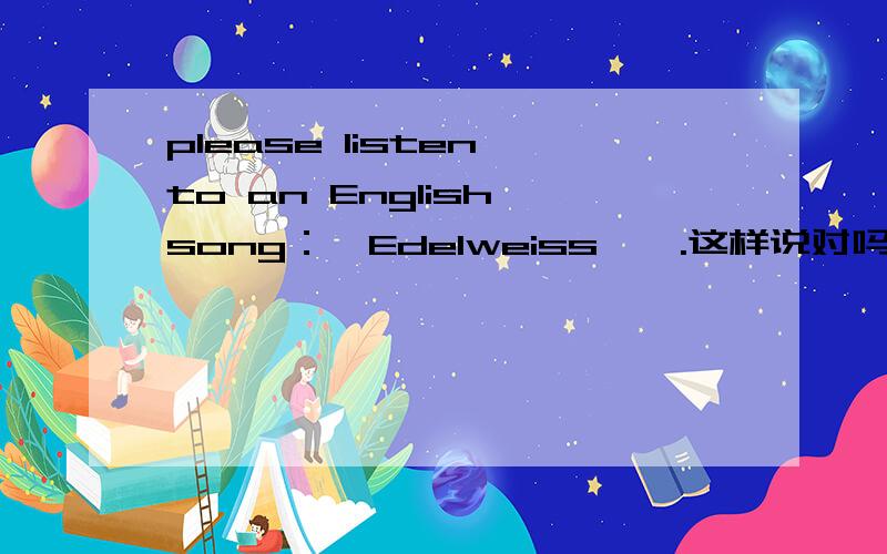 please listen to an English song：《Edelweiss,》.这样说对吗?