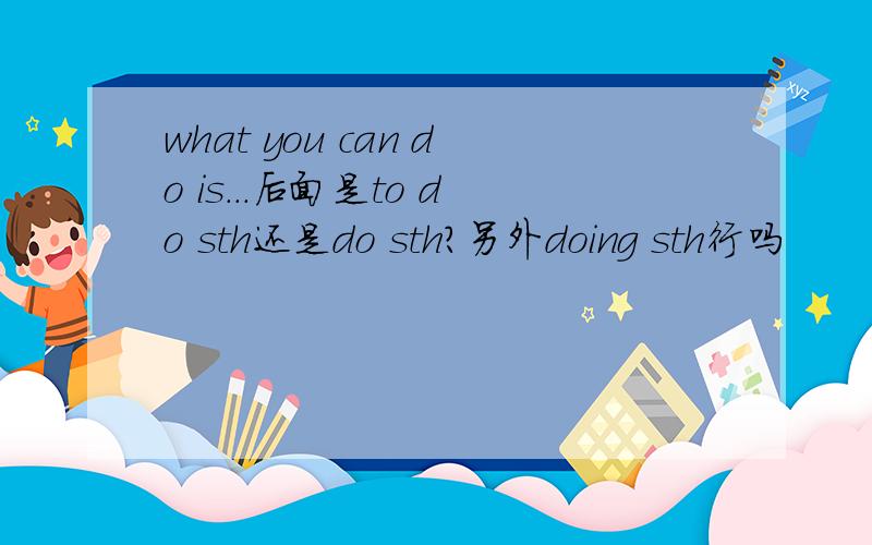 what you can do is...后面是to do sth还是do sth?另外doing sth行吗