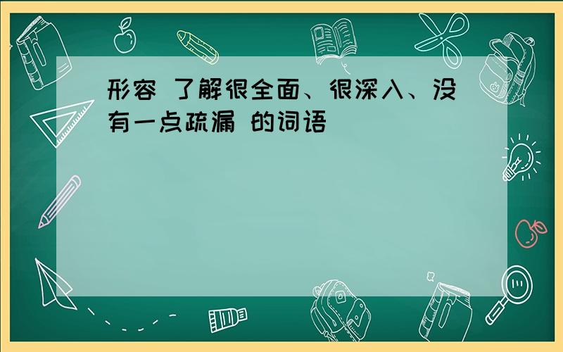 形容 了解很全面、很深入、没有一点疏漏 的词语