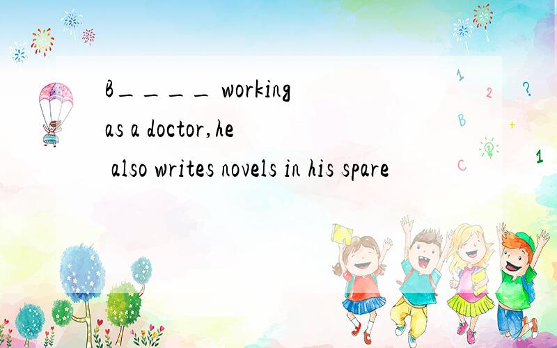 B____ working as a doctor,he also writes novels in his spare