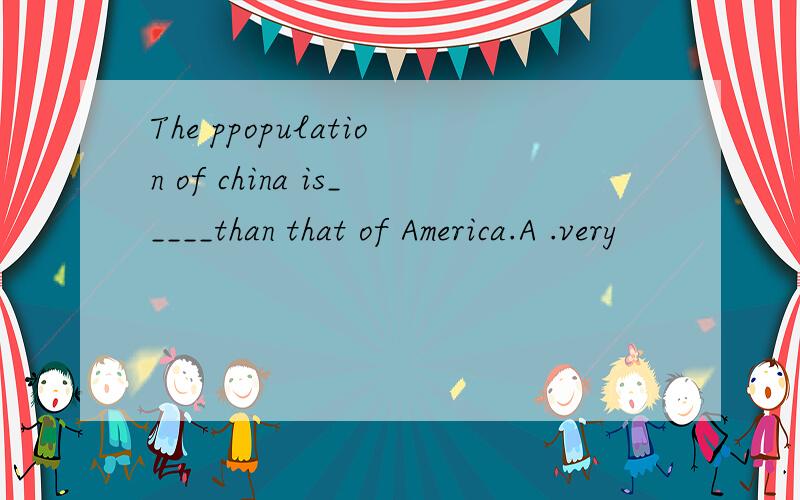 The ppopulation of china is_____than that of America.A .very