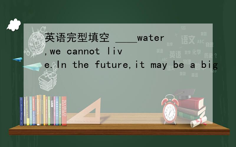 英语完型填空 ＿＿water,we cannot live.In the future,it may be a big