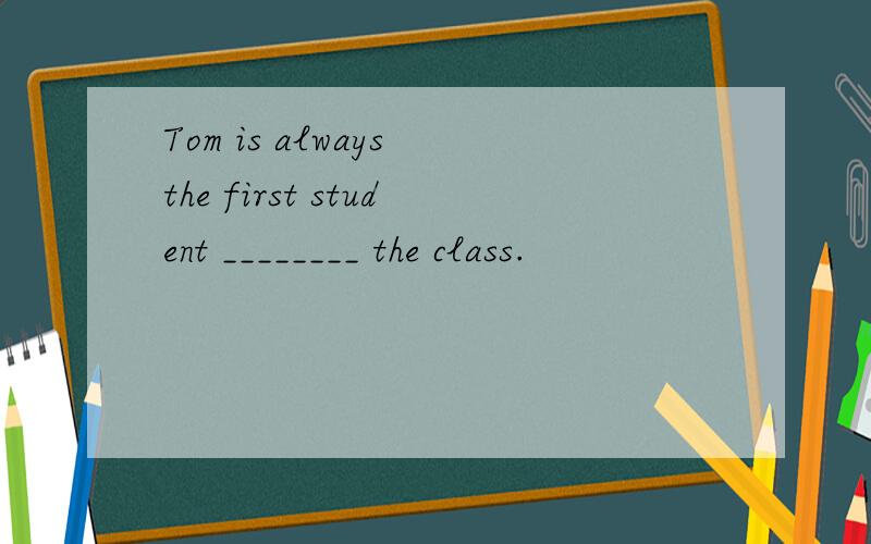 Tom is always the first student ________ the class.