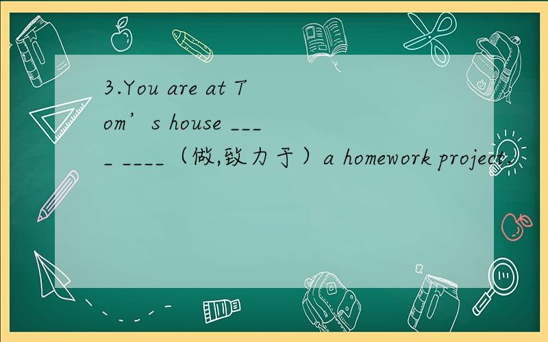 3.You are at Tom’s house ____ ____（做,致力于）a homework project.