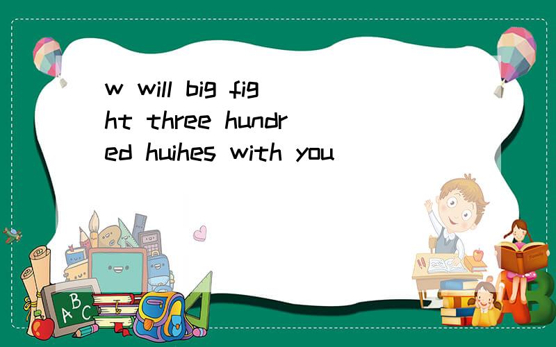 w will big fight three hundred huihes with you