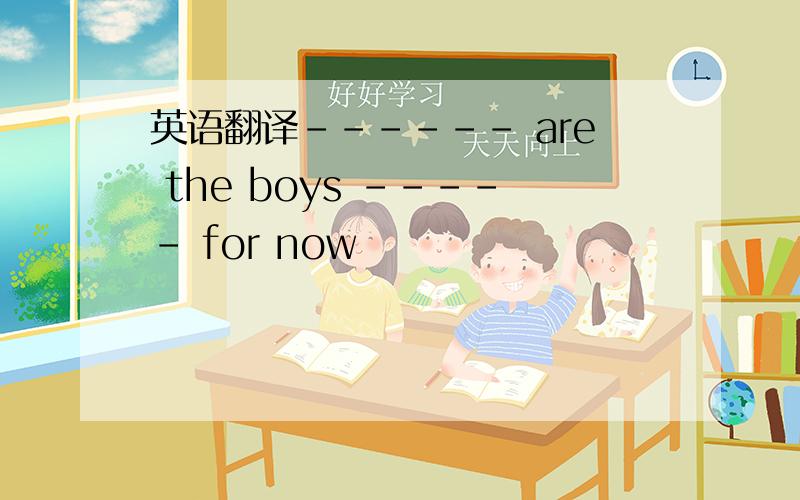 英语翻译------ are the boys ----- for now