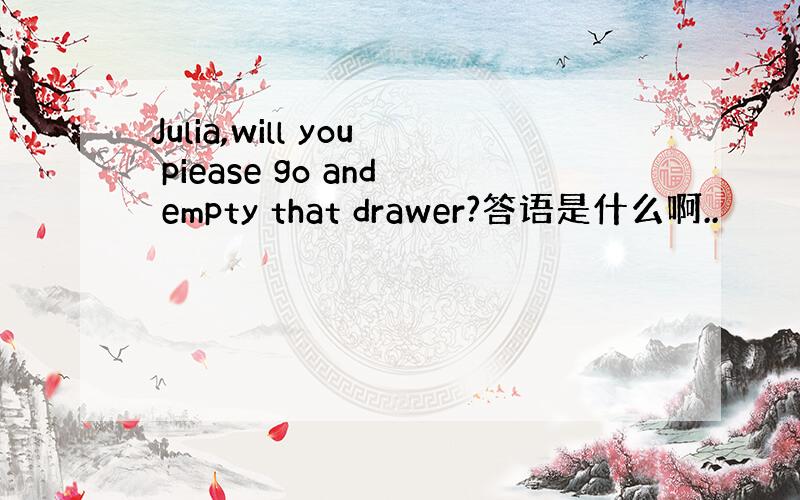 Julia,will you piease go and empty that drawer?答语是什么啊..