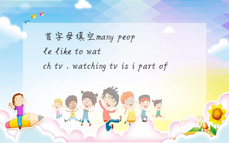首字母填空many people like to watch tv . watching tv is i part of