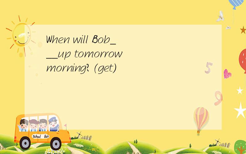 When will Bob___up tomorrow morning?（get）