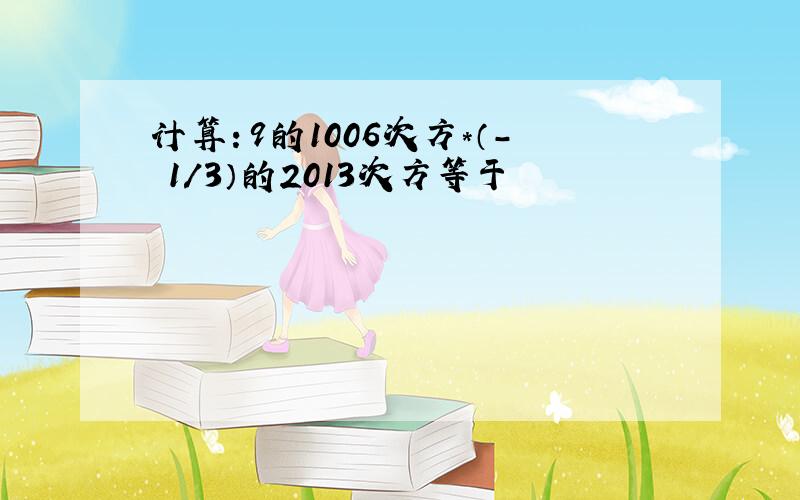 计算：9的1006次方*（- 1/3）的2013次方等于