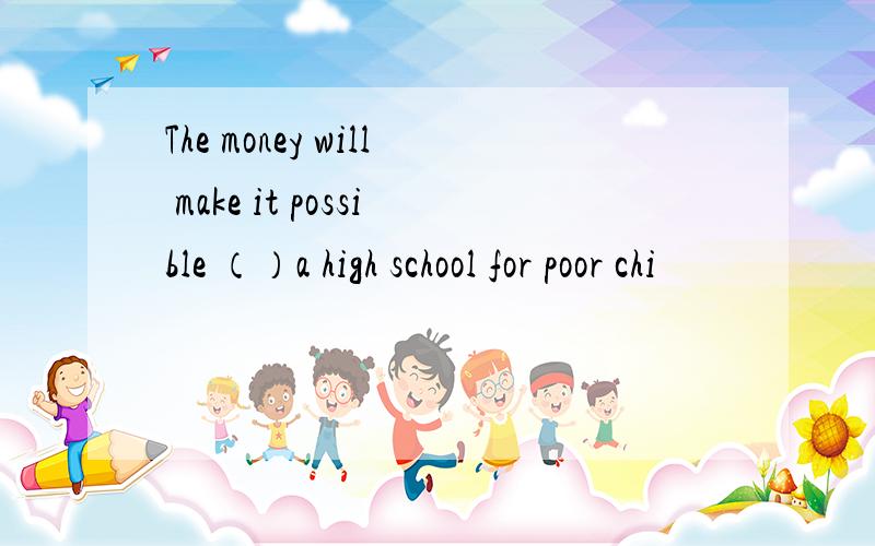 The money will make it possible （）a high school for poor chi