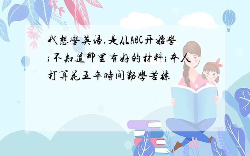 我想学英语,是从ABC开始学;不知道那里有好的材料;本人打算花五年时间勤学苦练