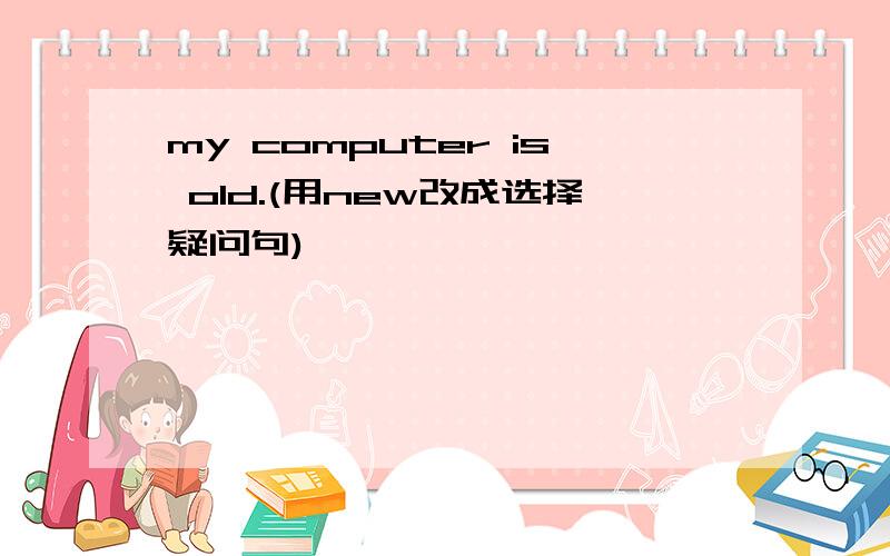 my computer is old.(用new改成选择疑问句)