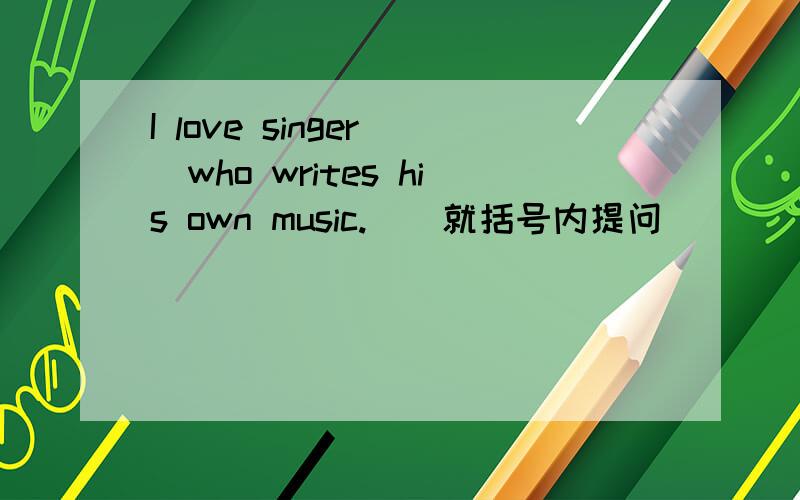 I love singer (who writes his own music.）（就括号内提问） （ ）（ ）（ ）y