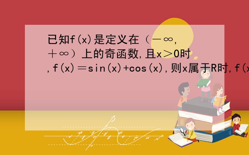 已知f(x)是定义在（－∞,＋∞）上的奇函数,且x＞0时,f(x)＝sin(x)+cos(x),则x属于R时,f(x)等