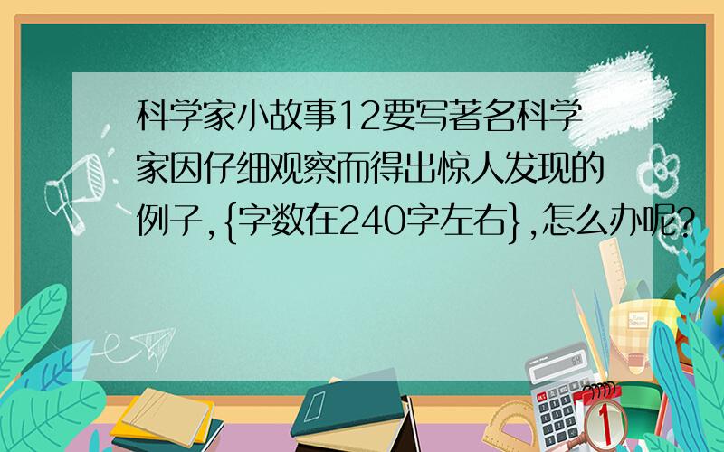 科学家小故事12要写著名科学家因仔细观察而得出惊人发现的例子,{字数在240字左右},怎么办呢?