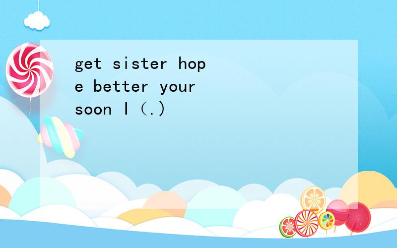 get sister hope better your soon I（.)