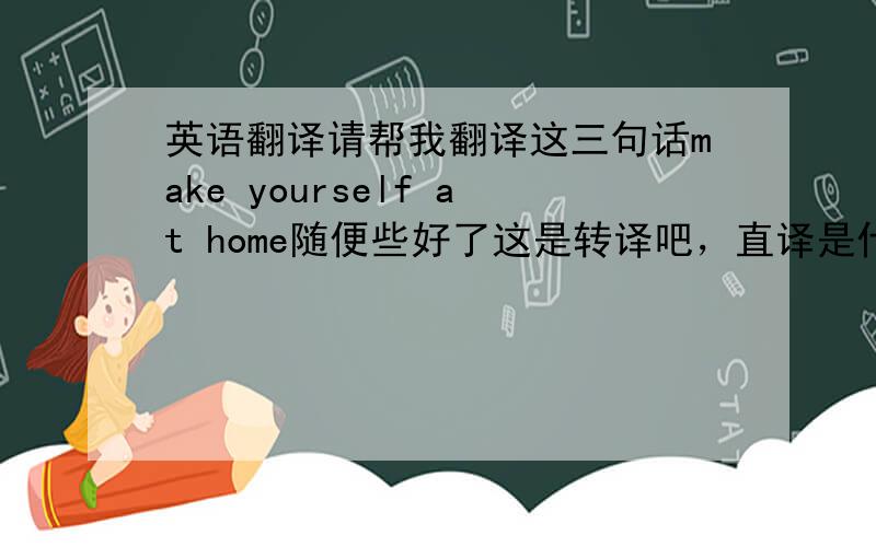 英语翻译请帮我翻译这三句话make yourself at home随便些好了这是转译吧，直译是什么呢，可以翻译成就像在