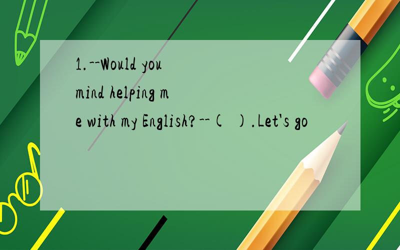1.--Would you mind helping me with my English?--( ).Let's go
