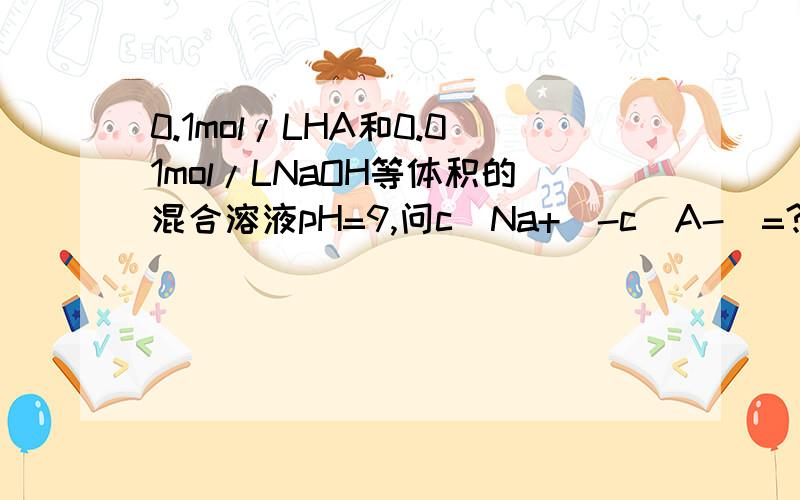 0.1mol/LHA和0.01mol/LNaOH等体积的混合溶液pH=9,问c(Na+)-c(A-)=?