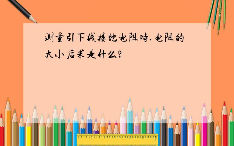 测量引下线接地电阻时,电阻的大小后果是什么?