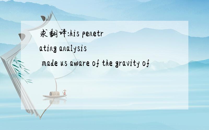 求翻译：his penetrating analysis made us aware of the gravity of
