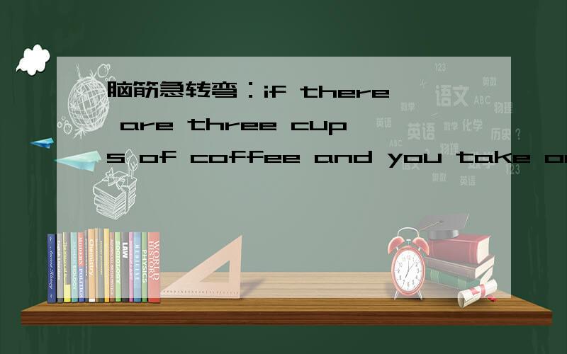 脑筋急转弯：if there are three cups of coffee and you take one awa