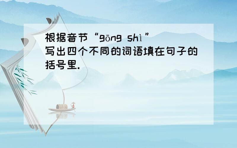 根据音节“gōng shì”写出四个不同的词语填在句子的括号里.