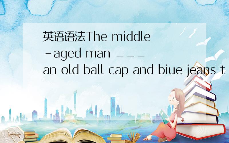 英语语法The middle-aged man ___ an old ball cap and biue jeans t