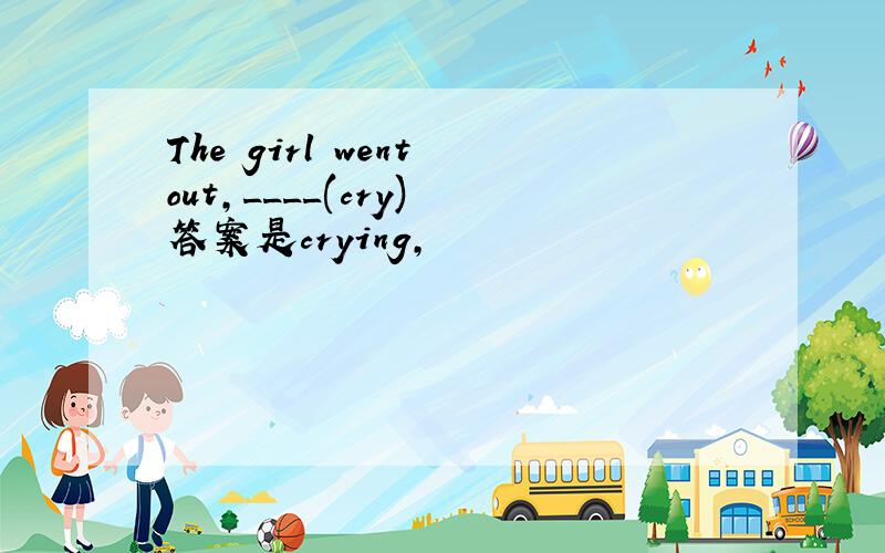 The girl went out,____(cry) 答案是crying,