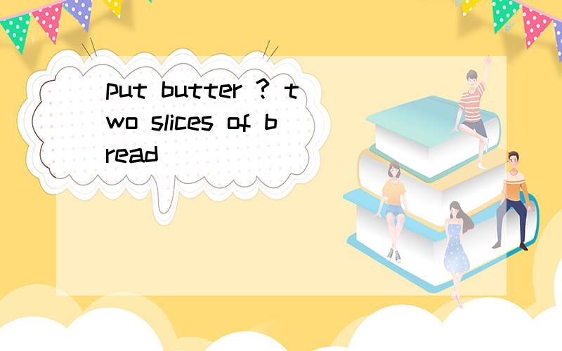 put butter ? two slices of bread