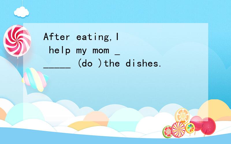 After eating,I help my mom ______ (do )the dishes.