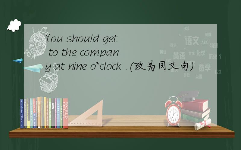 You should get to the company at nine o`clock .(改为同义句)