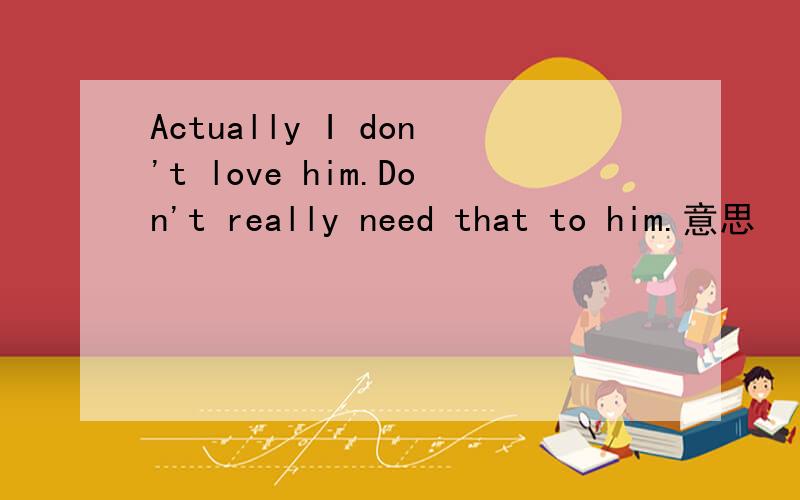 Actually I don't love him.Don't really need that to him.意思