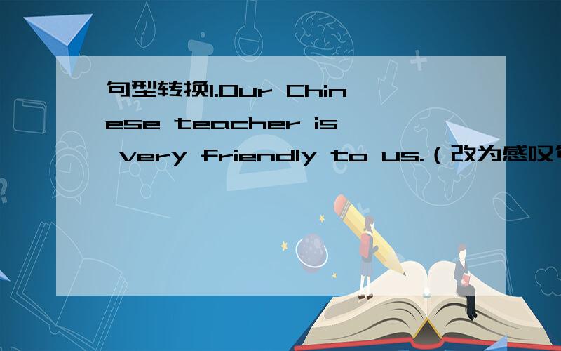 句型转换1.Our Chinese teacher is very friendly to us.（改为感叹句）( )