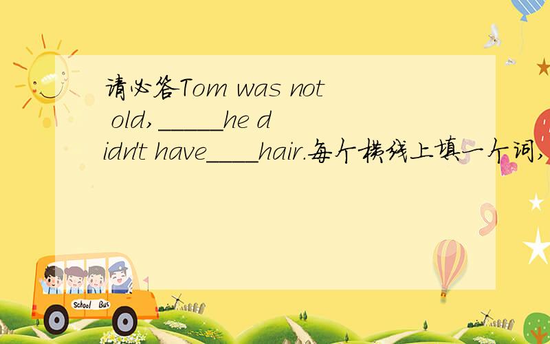 请必答Tom was not old,_____he didn't have____hair.每个横线上填一个词,