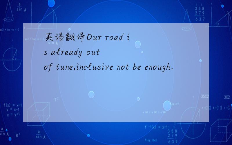 英语翻译Our road is already out of tune,inclusive not be enough.