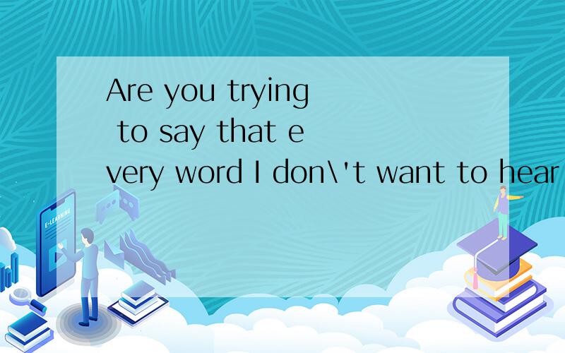 Are you trying to say that every word I don\'t want to hear