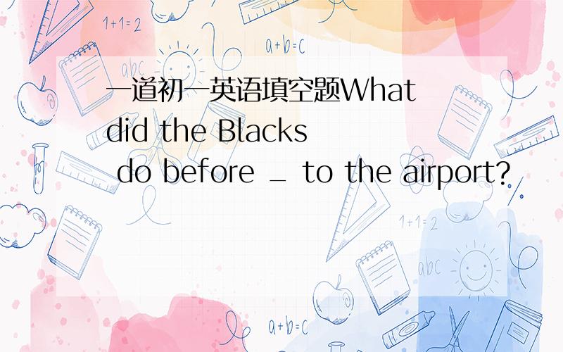 一道初一英语填空题What did the Blacks do before _ to the airport?
