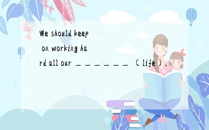 We should keep on working hard all our ______ (life).
