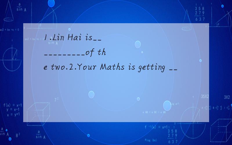 1.Lin Hai is___________of the two.2.Your Maths is getting __