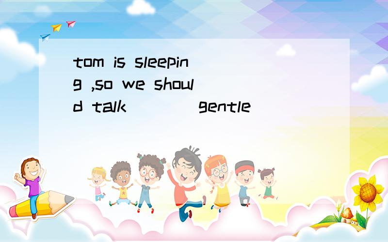 tom is sleeping ,so we should talk __ (gentle)