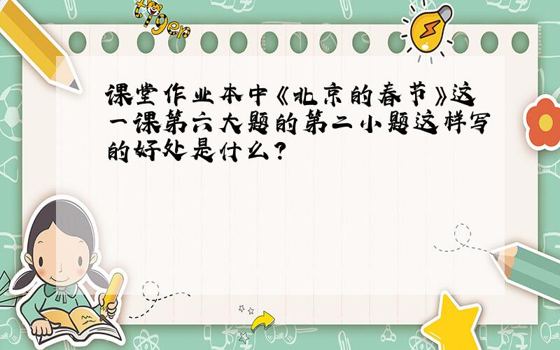 课堂作业本中《北京的春节》这一课第六大题的第二小题这样写的好处是什么?