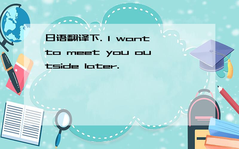 日语翻译下. I want to meet you outside later.