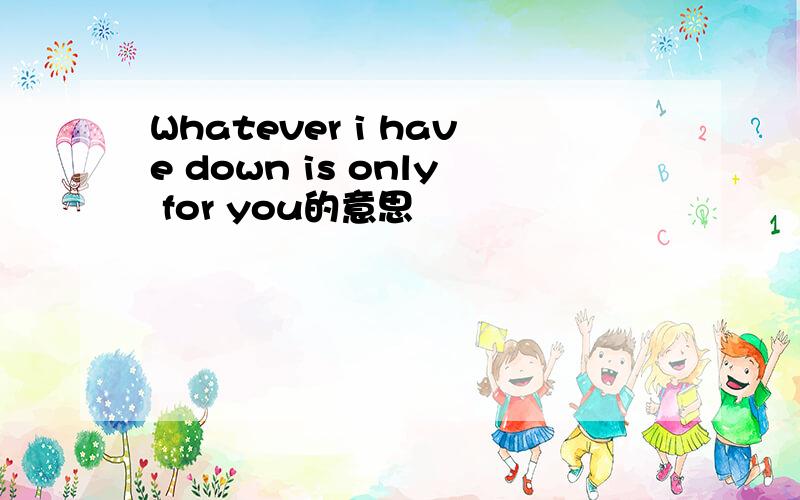 Whatever i have down is only for you的意思